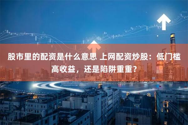 股市里的配资是什么意思 上网配资炒股：低门槛高收益，还是陷阱重重？