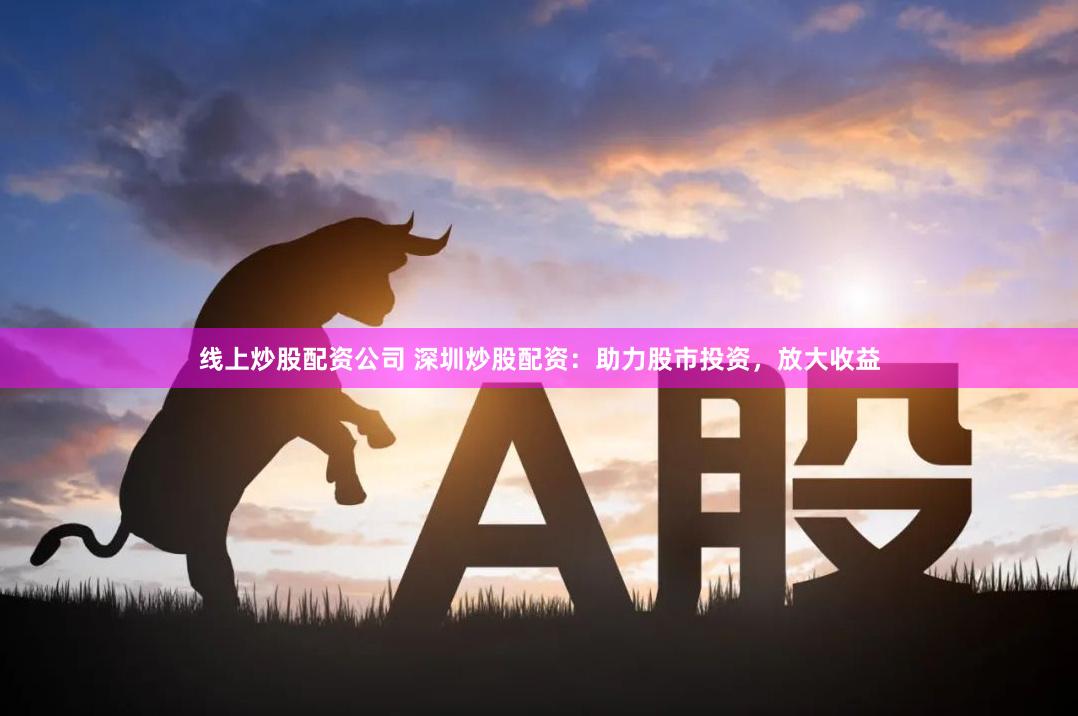 线上炒股配资公司 深圳炒股配资：助力股市投资，放大收益