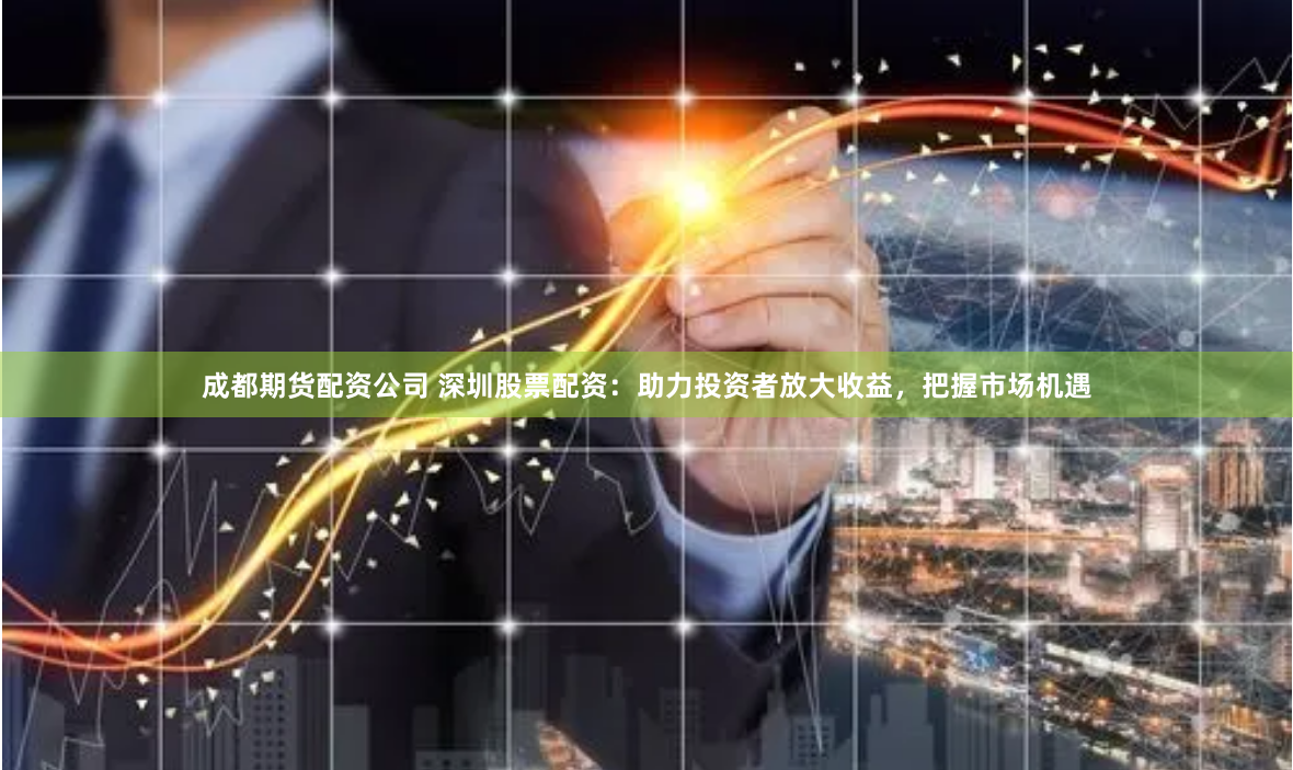 成都期货配资公司 深圳股票配资：助力投资者放大收益，把握市场机遇