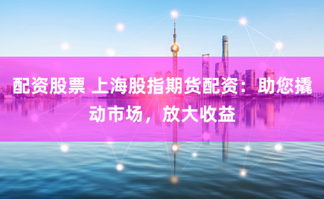 配资股票 上海股指期货配资：助您撬动市场，放大收益