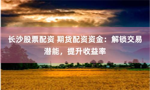 长沙股票配资 期货配资资金：解锁交易潜能，提升收益率