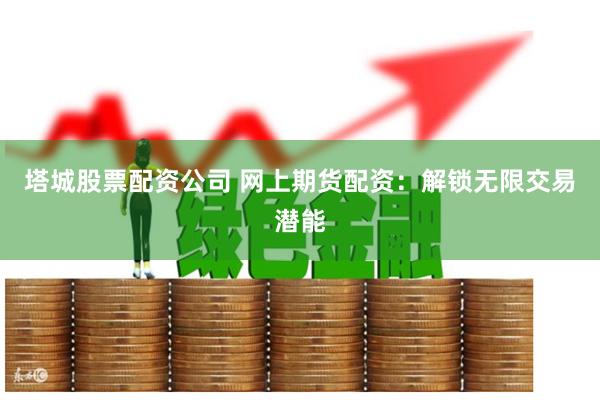 塔城股票配资公司 网上期货配资：解锁无限交易潜能