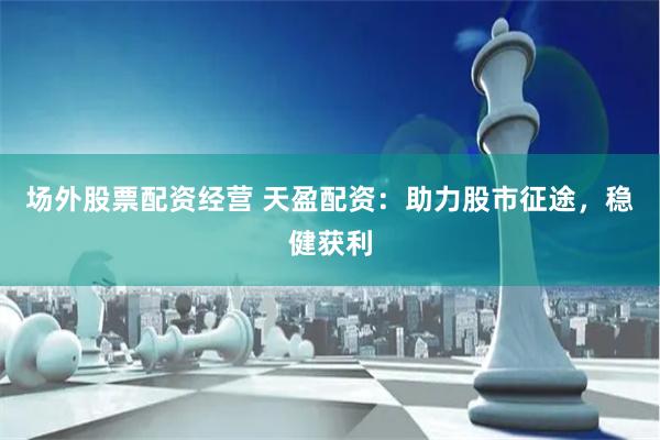 场外股票配资经营 天盈配资：助力股市征途，稳健获利
