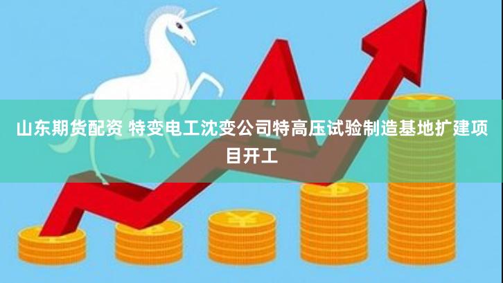 山东期货配资 特变电工沈变公司特高压试验制造基地扩建项目开工