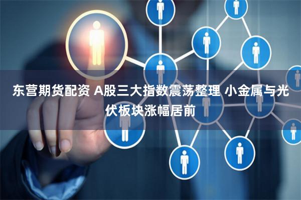 东营期货配资 A股三大指数震荡整理 小金属与光伏板块涨幅居前
