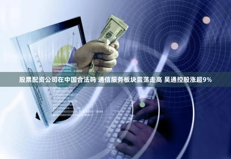 股票配资公司在中国合法吗 通信服务板块震荡走高 吴通控股涨超9%