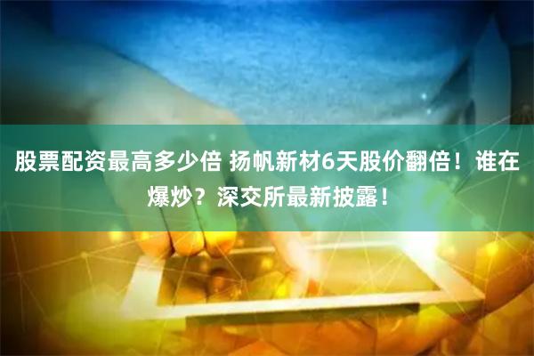 股票配资最高多少倍 扬帆新材6天股价翻倍！谁在爆炒？深交所最新披露！