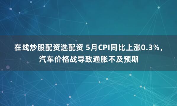 在线炒股配资选配资 5月CPI同比上涨0.3%，汽车价格战导致通胀不及预期