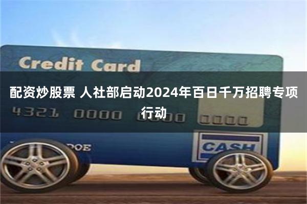 配资炒股票 人社部启动2024年百日千万招聘专项行动