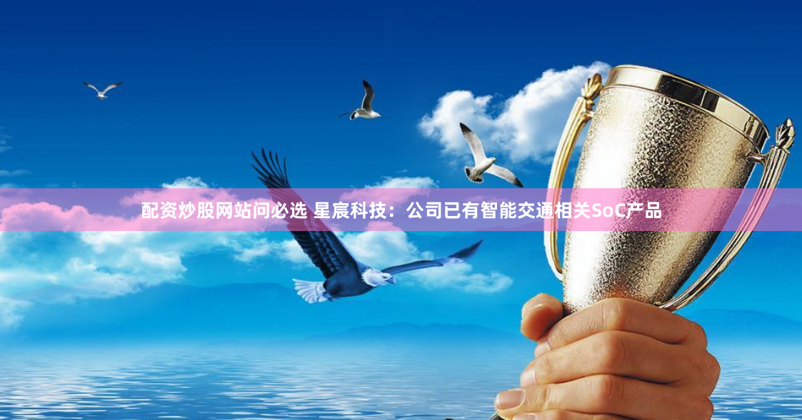 配资炒股网站问必选 星宸科技：公司已有智能交通相关SoC产品