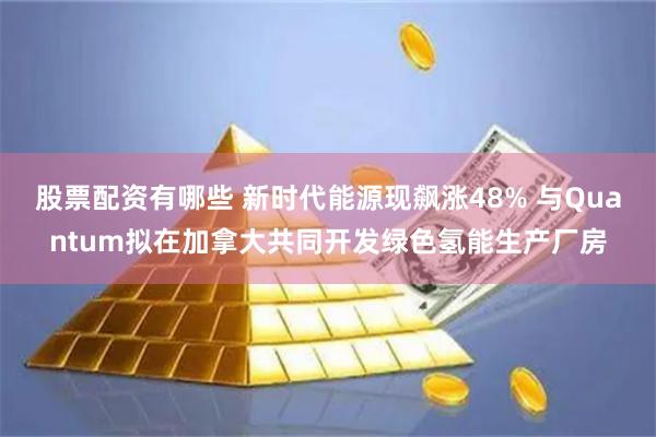 股票配资有哪些 新时代能源现飙涨48% 与Quantum拟在加拿大共同开发绿色氢能生产厂房