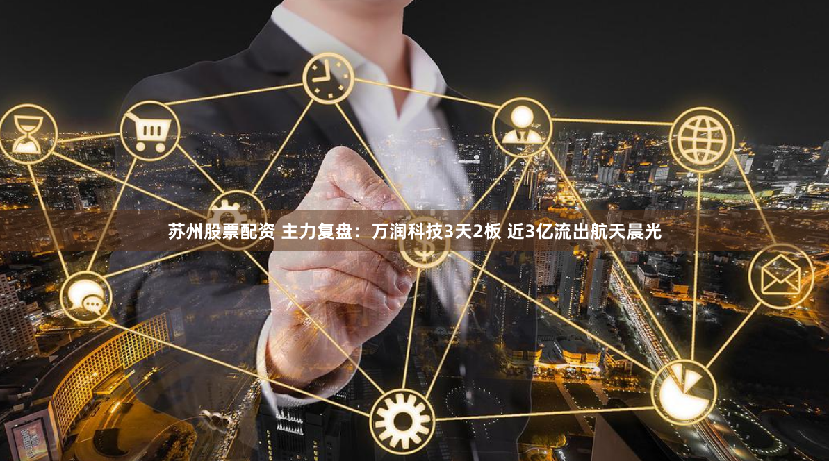 苏州股票配资 主力复盘：万润科技3天2板 近3亿流出航天晨光