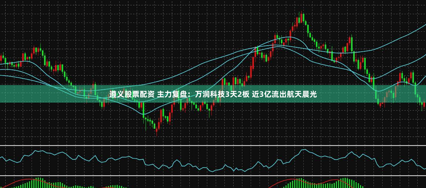 遵义股票配资 主力复盘：万润科技3天2板 近3亿流出航天晨光