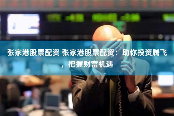 张家港股票配资 张家港股票配资：助你投资腾飞，把握财富机遇