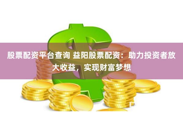 股票配资平台查询 益阳股票配资：助力投资者放大收益，实现财富梦想