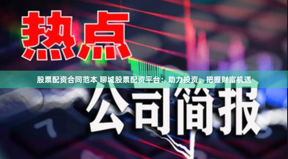 股票配资合同范本 聊城股票配资平台：助力投资，把握财富机遇