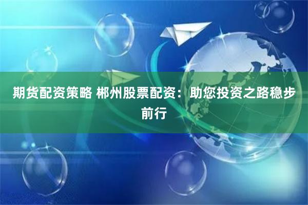 期货配资策略 郴州股票配资:助您投资之路稳步前行